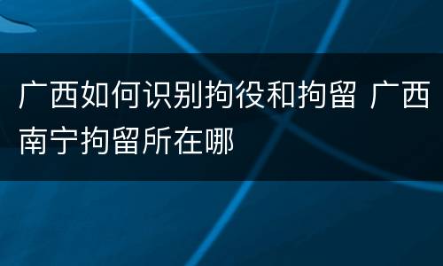 广西如何识别拘役和拘留 广西南宁拘留所在哪