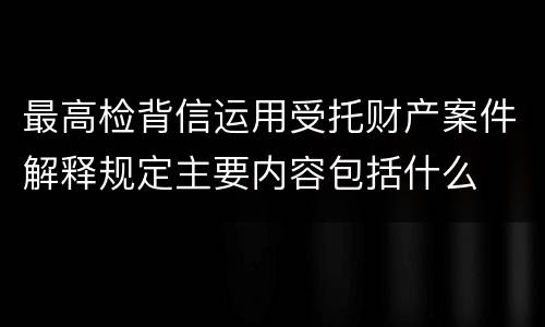 最高检背信运用受托财产案件解释规定主要内容包括什么