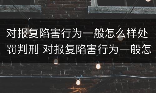 对报复陷害行为一般怎么样处罚判刑 对报复陷害行为一般怎么样处罚判刑多久