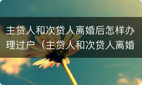 主贷人和次贷人离婚后怎样办理过户（主贷人和次贷人离婚后怎样办理过户手续）