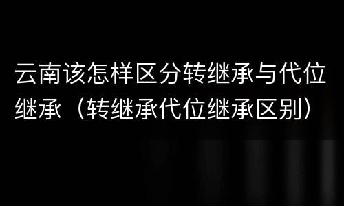 云南该怎样区分转继承与代位继承（转继承代位继承区别）