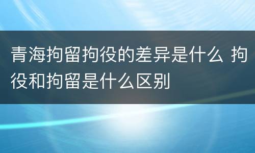 青海拘留拘役的差异是什么 拘役和拘留是什么区别