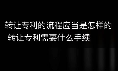 转让专利的流程应当是怎样的 转让专利需要什么手续