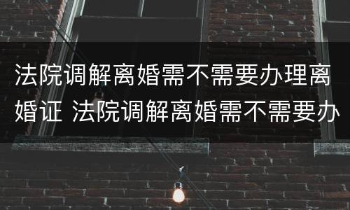 法院调解离婚需不需要办理离婚证 法院调解离婚需不需要办理离婚证呢