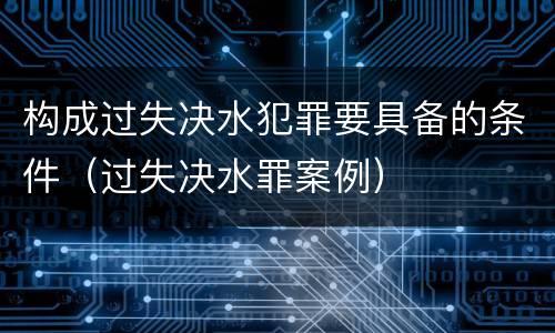 构成过失决水犯罪要具备的条件（过失决水罪案例）
