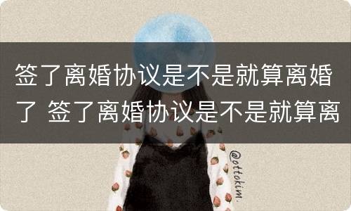 签了离婚协议是不是就算离婚了 签了离婚协议是不是就算离婚了呢