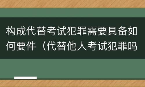 构成代替考试犯罪需要具备如何要件（代替他人考试犯罪吗）