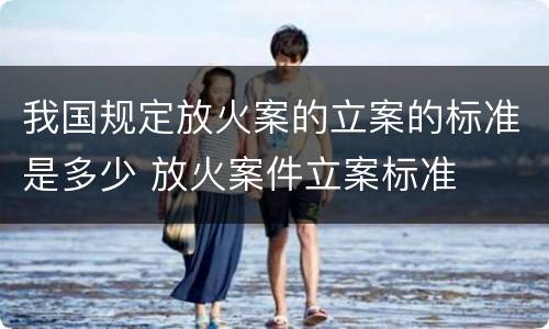 我国规定放火案的立案的标准是多少 放火案件立案标准