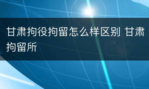 甘肃拘役拘留怎么样区别 甘肃拘留所