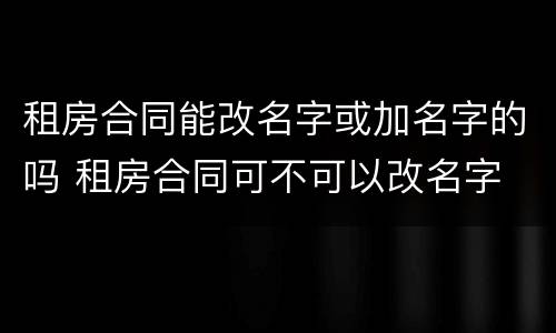 租房合同能改名字或加名字的吗 租房合同可不可以改名字