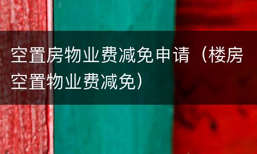 空置房物业费减免申请（楼房空置物业费减免）
