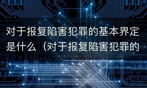 对于报复陷害犯罪的基本界定是什么（对于报复陷害犯罪的基本界定是什么）