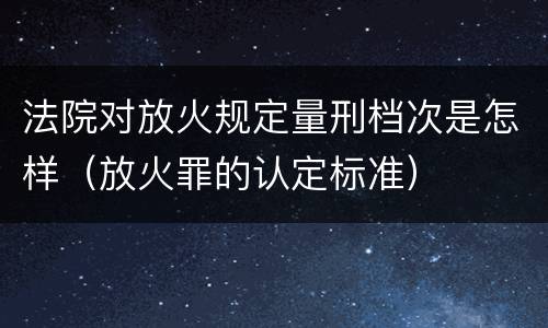 法院对放火规定量刑档次是怎样（放火罪的认定标准）