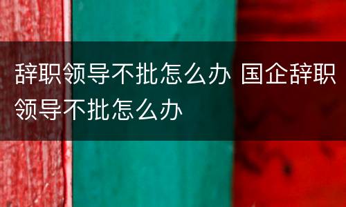 辞职领导不批怎么办 国企辞职领导不批怎么办