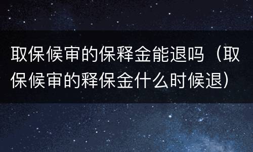 取保候审的保释金能退吗（取保候审的释保金什么时候退）