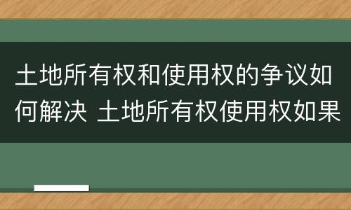 土地所有权和使用权的争议如何解决 土地所有权使用权如果产生争议如何解决