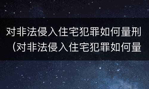 对非法侵入住宅犯罪如何量刑（对非法侵入住宅犯罪如何量刑标准）