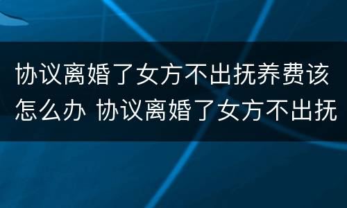 协议离婚了女方不出抚养费该怎么办 协议离婚了女方不出抚养费该怎么办理