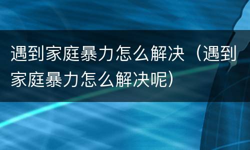 遇到家庭暴力怎么解决（遇到家庭暴力怎么解决呢）