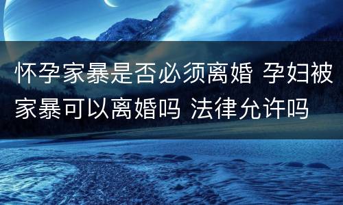 怀孕家暴是否必须离婚 孕妇被家暴可以离婚吗 法律允许吗