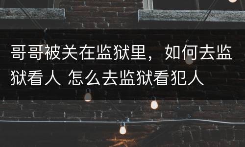 哥哥被关在监狱里，如何去监狱看人 怎么去监狱看犯人