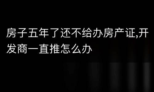 房子五年了还不给办房产证,开发商一直推怎么办