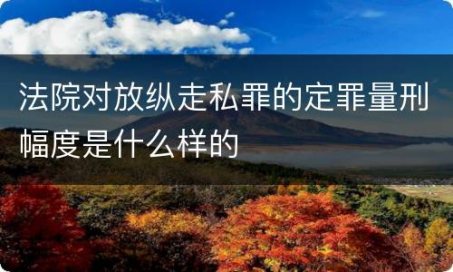 法院对放纵走私罪的定罪量刑幅度是什么样的