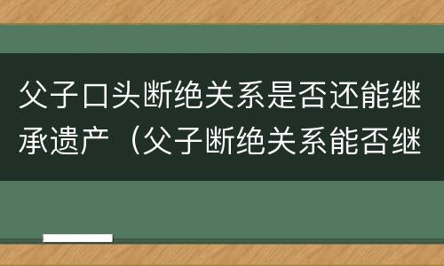 父子口头断绝关系是否还能继承遗产（父子断绝关系能否继承财产）
