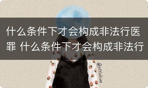 什么条件下才会构成非法行医罪 什么条件下才会构成非法行医罪呢
