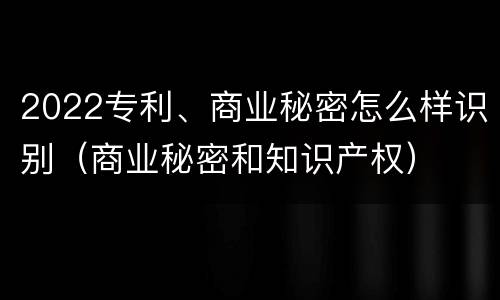 2022专利、商业秘密怎么样识别（商业秘密和知识产权）