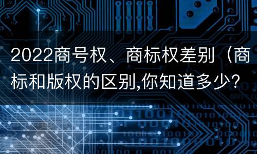 2022商号权、商标权差别（商标和版权的区别,你知道多少?）
