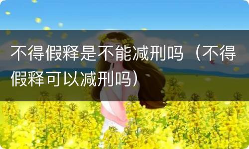 不得假释是不能减刑吗（不得假释可以减刑吗）
