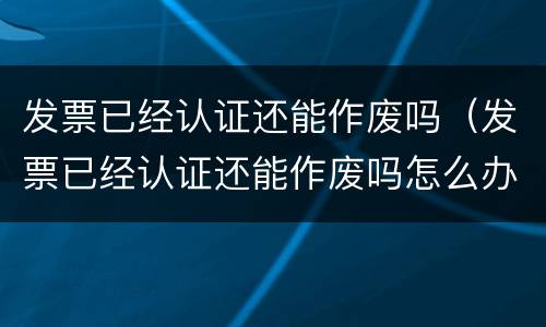 发票已经认证还能作废吗（发票已经认证还能作废吗怎么办）