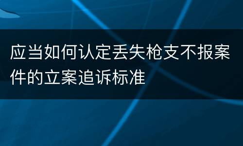 应当如何认定丢失枪支不报案件的立案追诉标准
