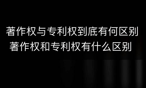 著作权与专利权到底有何区别 著作权和专利权有什么区别
