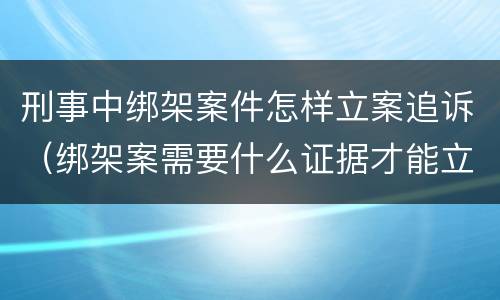 刑事中绑架案件怎样立案追诉（绑架案需要什么证据才能立案）