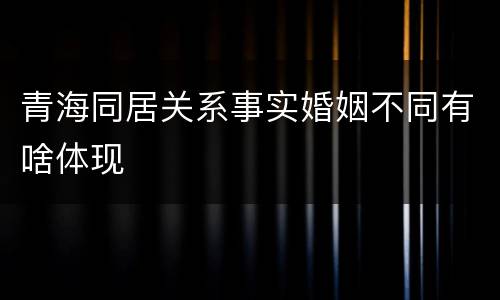 青海同居关系事实婚姻不同有啥体现
