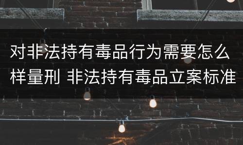 对非法持有毒品行为需要怎么样量刑 非法持有毒品立案标准:非法持有毒品量刑标准是什么