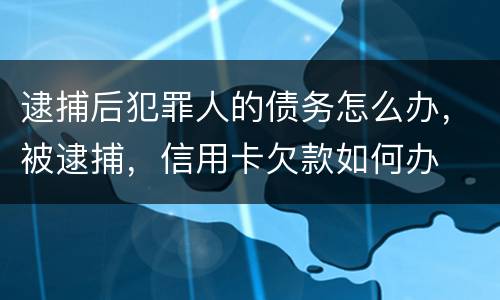 逮捕后犯罪人的债务怎么办，被逮捕，信用卡欠款如何办
