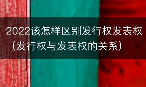 2022该怎样区别发行权发表权（发行权与发表权的关系）