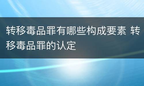 转移毒品罪有哪些构成要素 转移毒品罪的认定