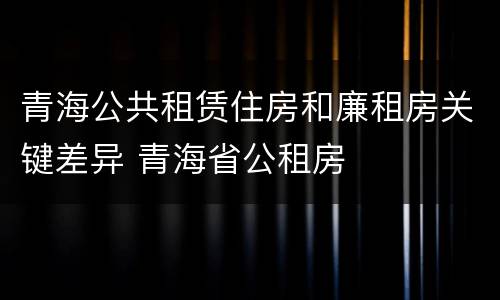青海公共租赁住房和廉租房关键差异 青海省公租房