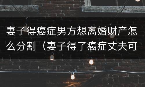 妻子得癌症男方想离婚财产怎么分割（妻子得了癌症丈夫可以提出离婚吗）