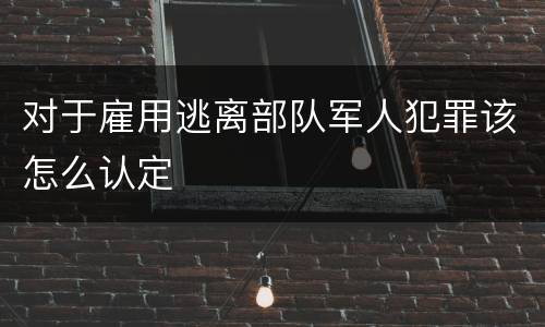 对于雇用逃离部队军人犯罪该怎么认定
