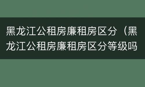 黑龙江公租房廉租房区分（黑龙江公租房廉租房区分等级吗）