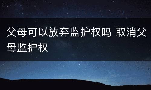 父母可以放弃监护权吗 取消父母监护权