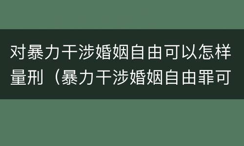 对暴力干涉婚姻自由可以怎样量刑（暴力干涉婚姻自由罪可以刑事和解吗）