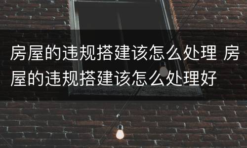 房屋的违规搭建该怎么处理 房屋的违规搭建该怎么处理好