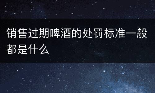 销售过期啤酒的处罚标准一般都是什么