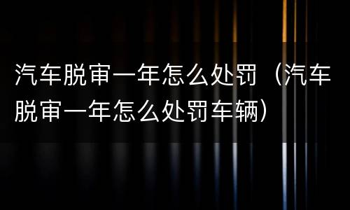 汽车脱审一年怎么处罚（汽车脱审一年怎么处罚车辆）